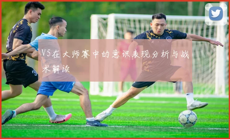 V5在大师赛中的意识表现分析与战术解读