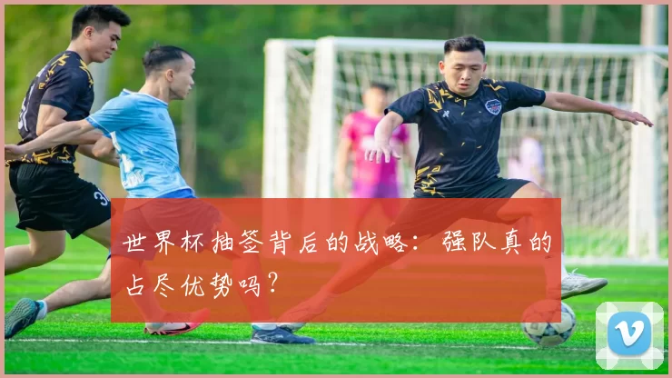 世界杯抽签背后的战略:强队真的占尽优势吗?