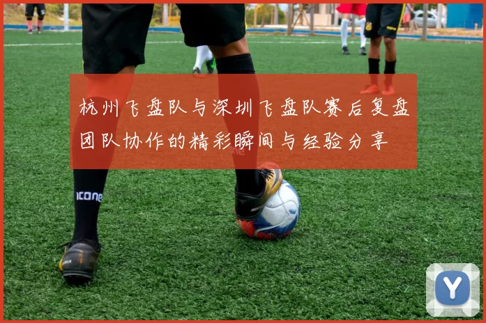 杭州飞盘队与深圳飞盘队赛后复盘团队协作的精彩瞬间与经验分享