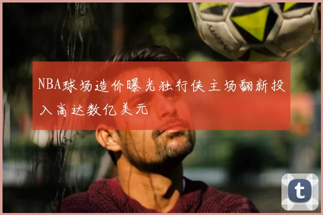 NBA球场造价曝光独行侠主场翻新投入高达数亿美元