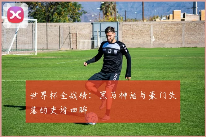 世界杯全战绩：黑马神话与豪门失落的史诗回眸
