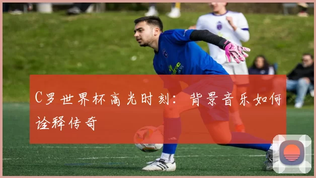 C罗世界杯高光时刻：背景音乐如何诠释传奇