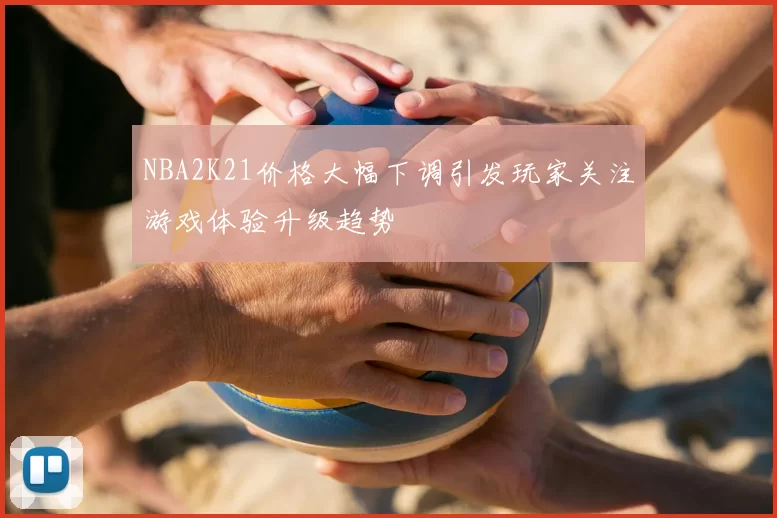 NBA2K21价格大幅下调引发玩家关注游戏体验升级趋势