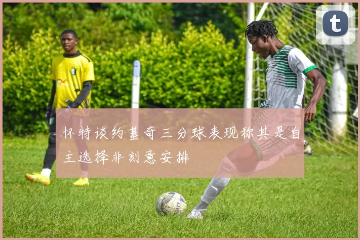 怀特谈约基奇三分球表现称其是自主选择非刻意安排