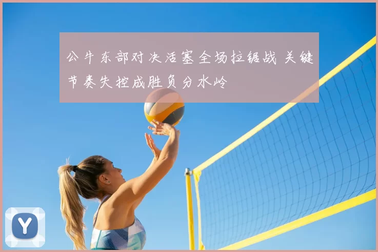公牛东部对决活塞全场拉锯战 关键节奏失控成胜负分水岭