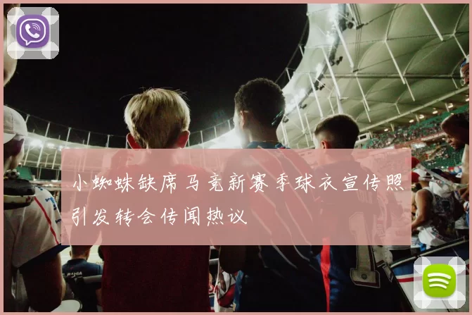 小蜘蛛缺席马竞新赛季球衣宣传照引发转会传闻热议