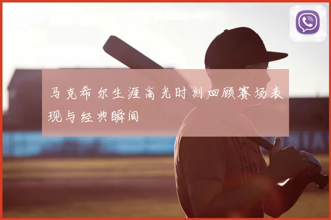 马克希尔生涯高光时刻回顾赛场表现与经典瞬间