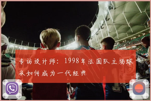 专访设计师：1998年法国队主场球衣如何成为一代经典