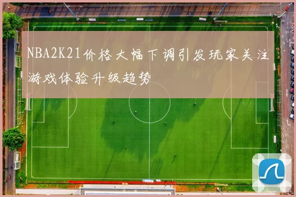 NBA2K21价格大幅下调引发玩家关注游戏体验升级趋势