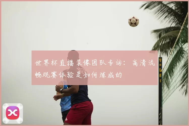 世界杯直播录像团队专访:高清流畅观赛体验是如何炼成的