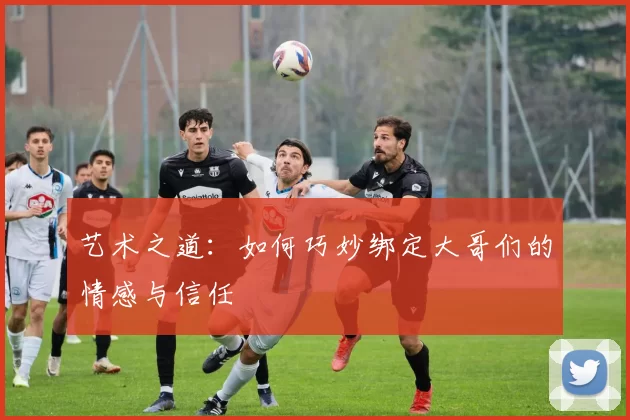 艺术之道:如何巧妙绑定大哥们的情感与信任