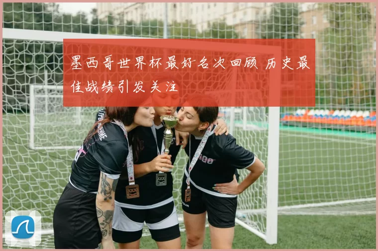 墨西哥世界杯最好名次回顾 历史最佳战绩引发关注