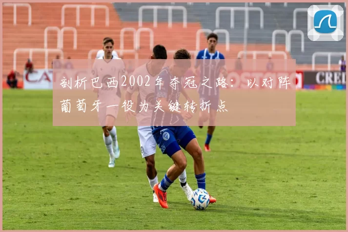 剖析巴西2002年夺冠之路：以对阵葡萄牙一役为关键转折点