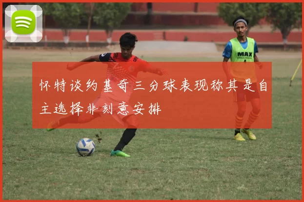 怀特谈约基奇三分球表现称其是自主选择非刻意安排
