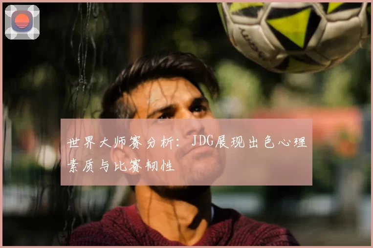 世界大师赛分析:JDG展现出色心理素质与比赛韧性