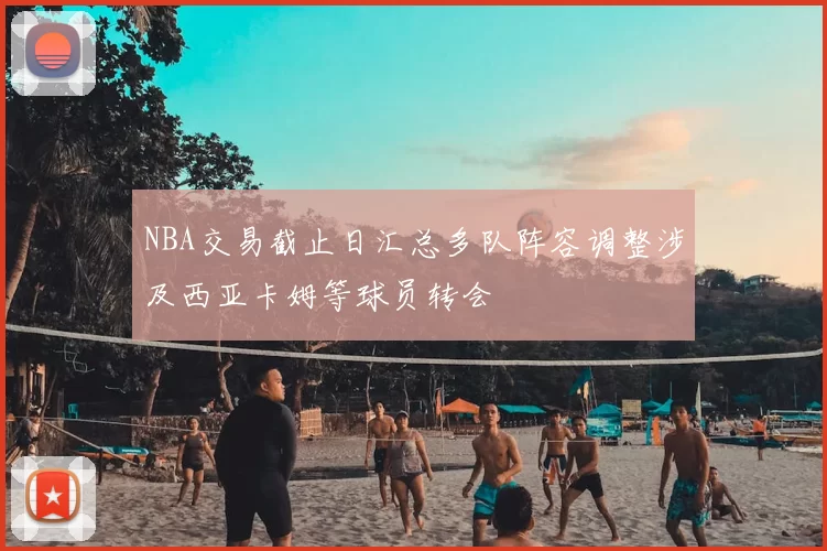 NBA交易截止日汇总多队阵容调整涉及西亚卡姆等球员转会