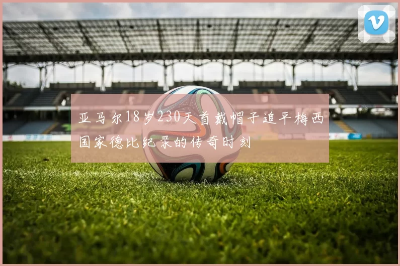 亚马尔18岁230天首戴帽子追平梅西国家德比纪录的传奇时刻