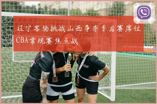 辽宁客场挑战山西争夺季后赛席位CBA常规赛焦点战