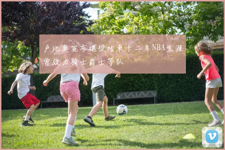 卢比奥宣布退役结束十二年NBA生涯曾效力骑士爵士等队