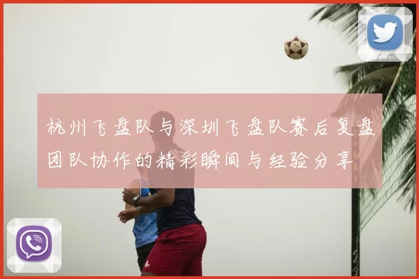 杭州飞盘队与深圳飞盘队赛后复盘团队协作的精彩瞬间与经验分享