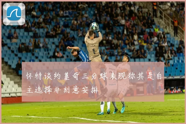 怀特谈约基奇三分球表现称其是自主选择非刻意安排
