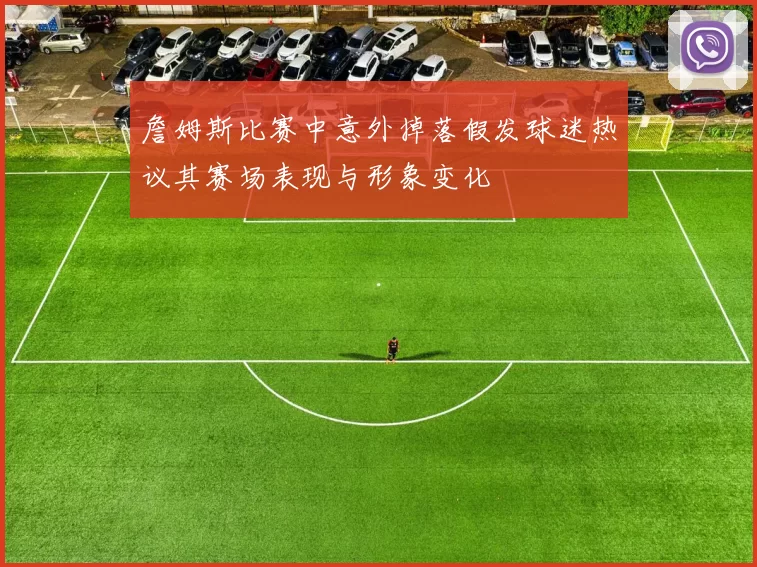 詹姆斯比赛中意外掉落假发球迷热议其赛场表现与形象变化