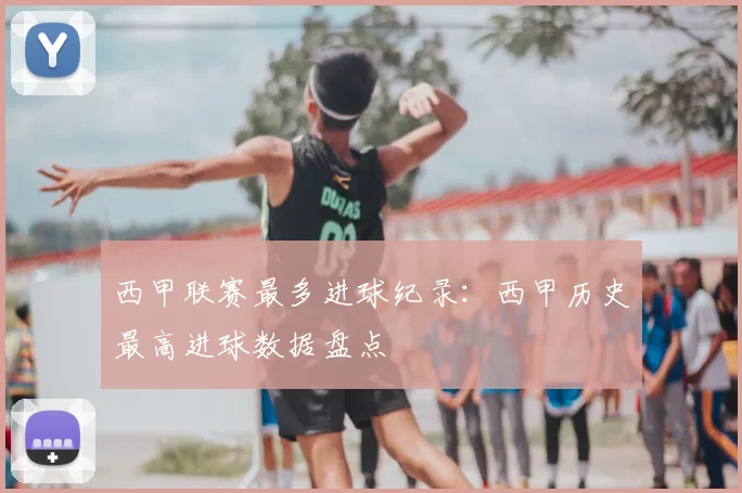 西甲联赛最多进球纪录：西甲历史最高进球数据盘点