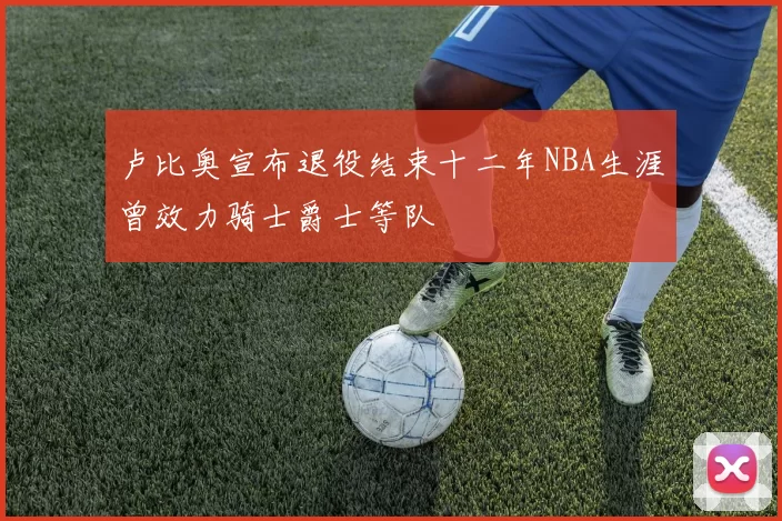 卢比奥宣布退役结束十二年NBA生涯曾效力骑士爵士等队