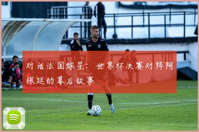对话法国球星:世界杯决赛对阵阿根廷的幕后故事