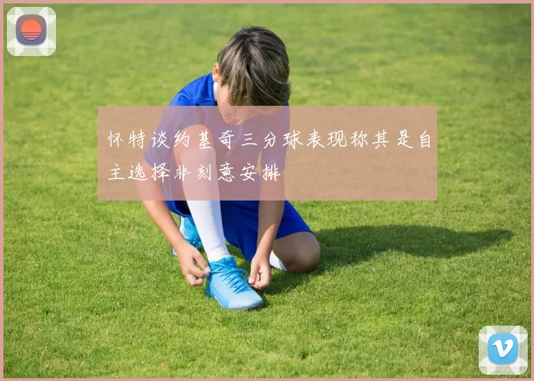 怀特谈约基奇三分球表现称其是自主选择非刻意安排