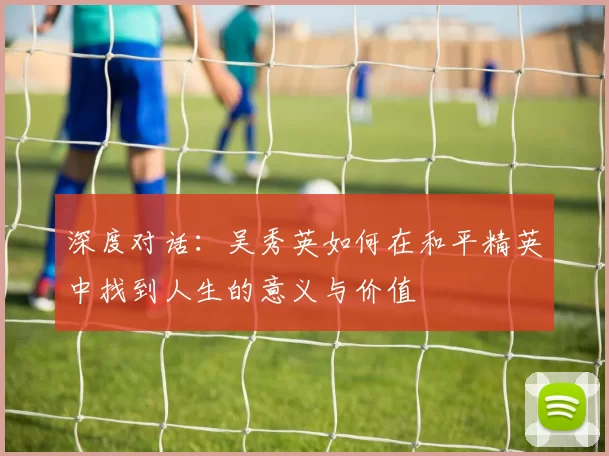 深度对话:吴秀英如何在和平精英中找到人生的意义与价值