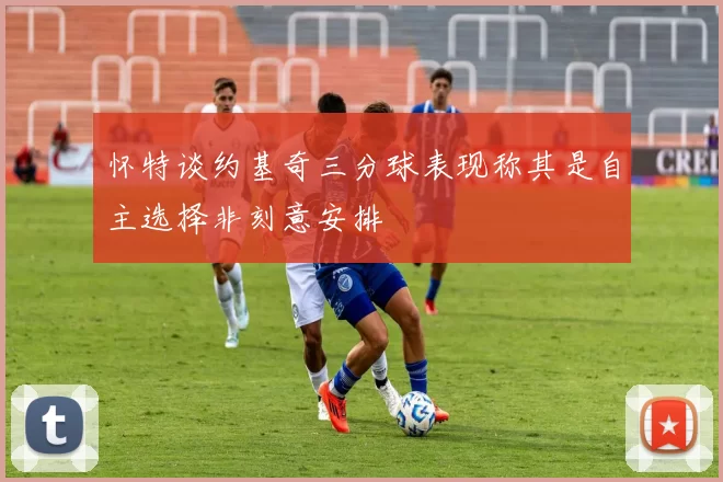 怀特谈约基奇三分球表现称其是自主选择非刻意安排