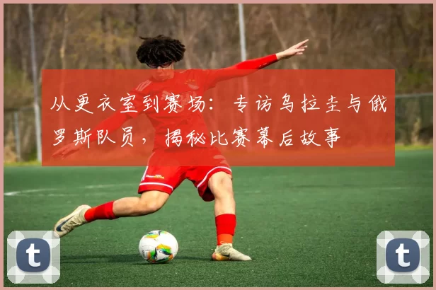 从更衣室到赛场:专访乌拉圭与俄罗斯队员,揭秘比赛幕后故事