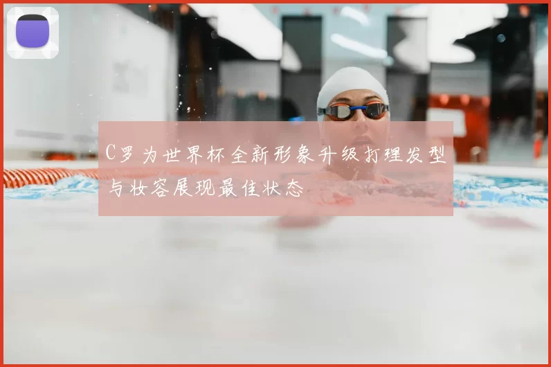 C罗为世界杯全新形象升级打理发型与妆容展现最佳状态