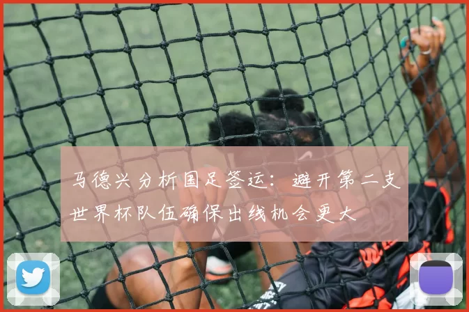 马德兴分析国足签运:避开第二支世界杯队伍确保出线机会更大