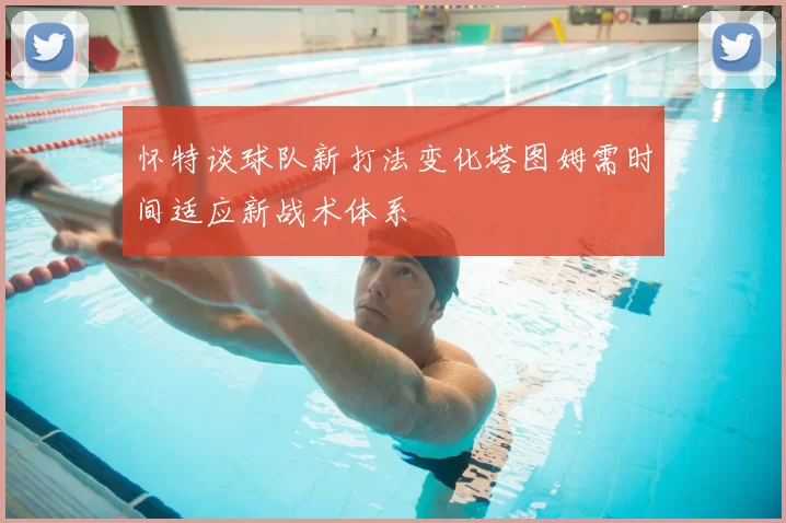 怀特谈球队新打法变化塔图姆需时间适应新战术体系
