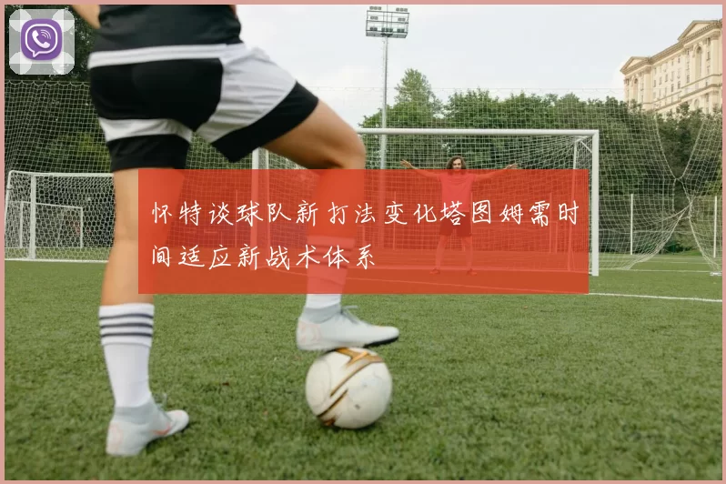 怀特谈球队新打法变化塔图姆需时间适应新战术体系