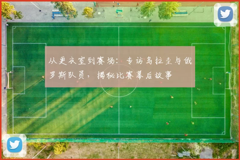 从更衣室到赛场：专访乌拉圭与俄罗斯队员，揭秘比赛幕后故事
