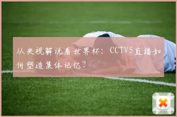 从央视解说看世界杯：CCTV5直播如何塑造集体记忆？