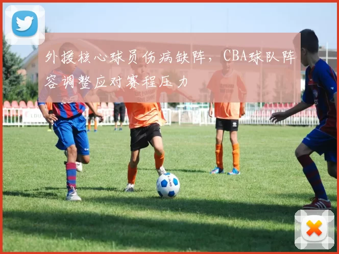 外援核心球员伤病缺阵，CBA球队阵容调整应对赛程压力
