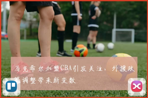 马克希尔加盟CBA引发关注，外援政策调整带来新变数