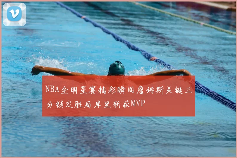 NBA全明星赛精彩瞬间詹姆斯关键三分锁定胜局库里斩获MVP
