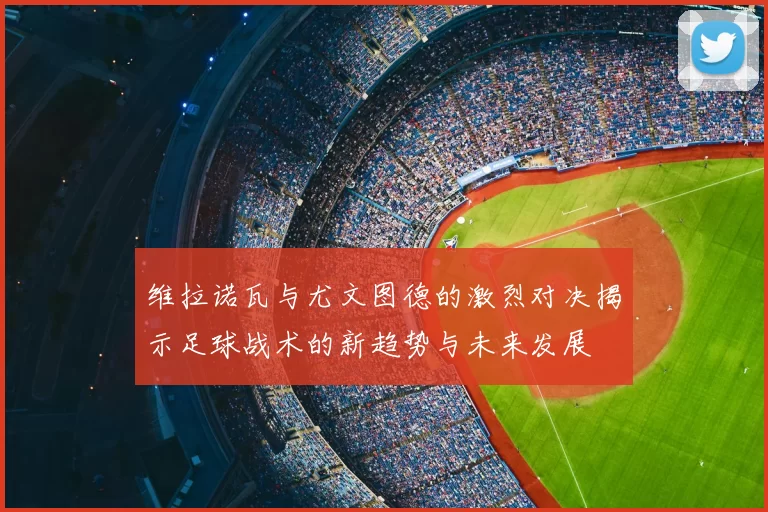 维拉诺瓦与尤文图德的激烈对决揭示足球战术的新趋势与未来发展