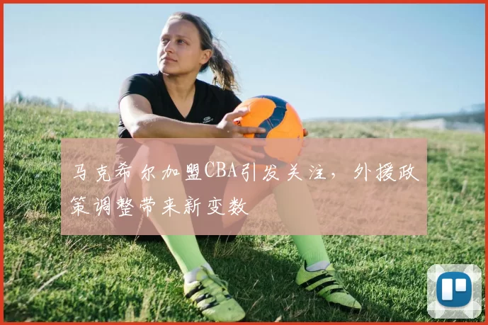 马克希尔加盟CBA引发关注,外援政策调整带来新变数