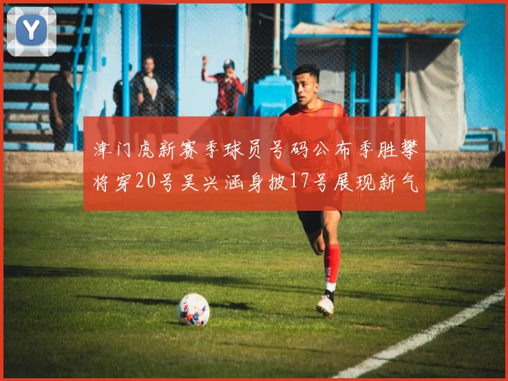 津门虎新赛季球员号码公布季胜攀将穿20号吴兴涵身披17号展现新气象