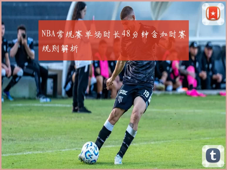 NBA常规赛单场时长48分钟含加时赛规则解析