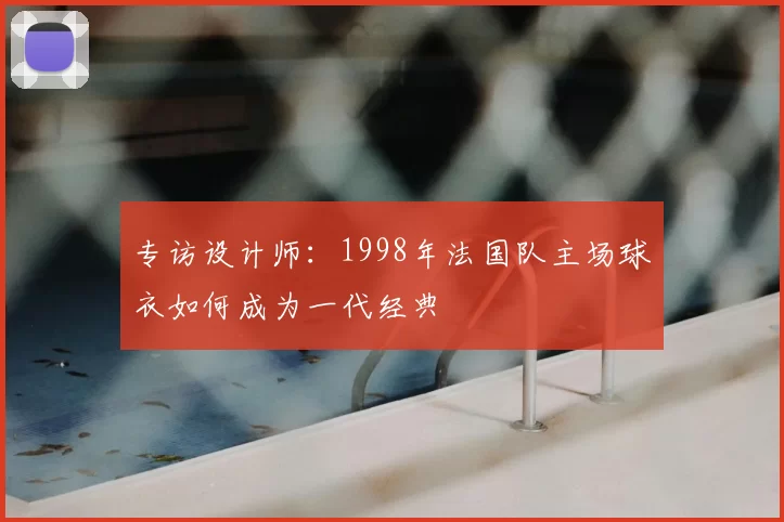 专访设计师：1998年法国队主场球衣如何成为一代经典