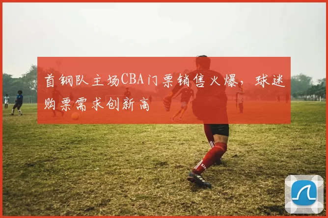 首钢队主场CBA门票销售火爆,球迷购票需求创新高