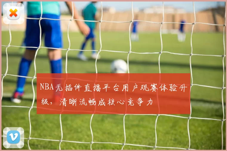 NBA无插件直播平台用户观赛体验升级,清晰流畅成核心竞争力