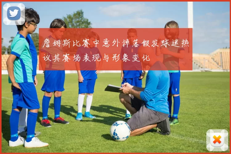 詹姆斯比赛中意外掉落假发球迷热议其赛场表现与形象变化